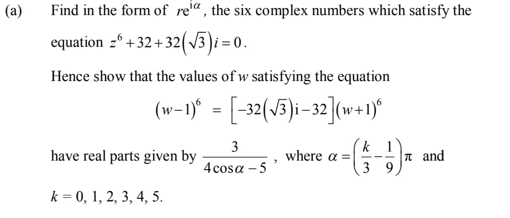 (a)
Find in the form of re'" , the six complex numbers which satisfy the
equation z° +32+ 32( v3 )i = 0.
Hence show that the values of w satisfying the equation
(w-1)“ = [-32(J5)i-32](w+1)°
3
k
where a =
3
have real parts given by
|T and
- - -
4 cosa – 5
k = 0, 1, 2, 3, 4, 5.
