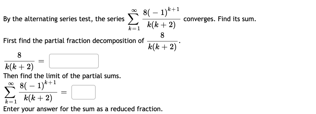 By the alternating series test, the series
k=1
8
k(k + 2)
Then find the limit of the partial sums.
k+1
8(1)
8( − 1)k+1
k(k + 2)
8
k(k + 2)
First find the partial fraction decomposition of
k(k + 2)
k=1
Enter your answer for the sum as a reduced fraction.
converges. Find its sum.