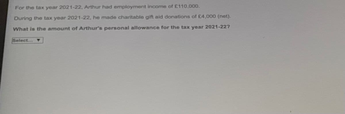 For the tax year 2021-22, Arthur had employment income of £110,000.
During the tax year 2021-22, he made charitable gift aid donations of £4,000 (net).
What is the amount of Arthur's personal allowance for the tax year 2021-227
Select...