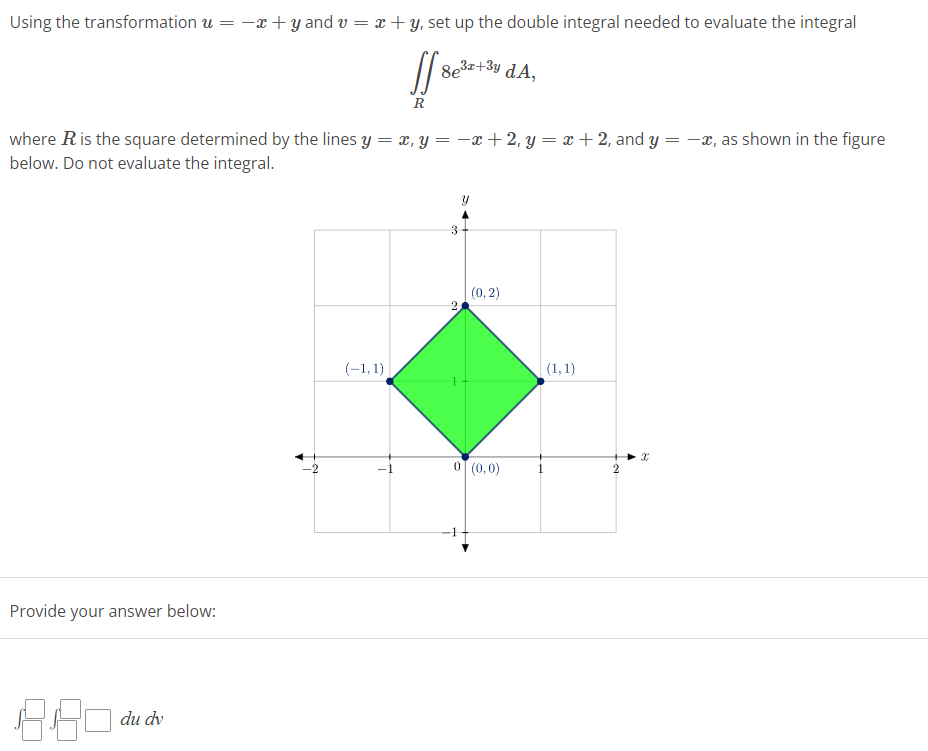 Using the transformation u = -x +y and v=x+y, set up the double integral needed to evaluate the integral
If sele
R
=
where R is the square determined by the lines y = x, y =−x+2, y=x+2, and y
below. Do not evaluate the integral.
Provide your answer below:
8.80 du dv
8e³x+³y dA,
(-1,1)
3
2
(0, 2)
0 (0,0)
(1,1)
2
X
-x, as shown in the figure