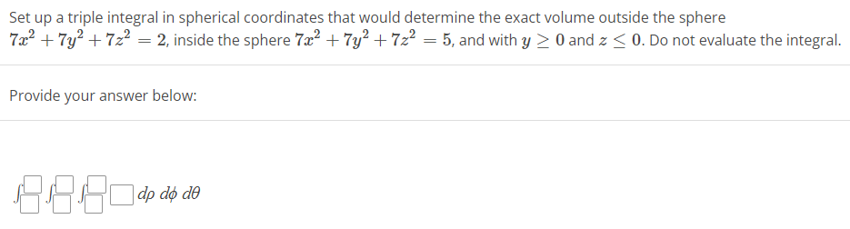 Set up a triple integral in spherical coordinates that would determine the exact volume outside the sphere
7x² + 7y² +7z² = 2, inside the sphere 7x² + 7y² +7z² = 5, and with y ≥ 0 and z ≤ 0. Do not evaluate the integral.
Provide your answer below:
8.8.80 dp do de