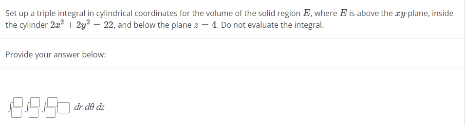 Set
up a triple integral in cylindrical coordinates for the volume of the solid region E, where E is above the xy-plane, inside
the cylinder 2x² + 2y² = 22, and below the plane z = 4. Do not evaluate the integral.
Provide your answer below:
38.8
dr do dz