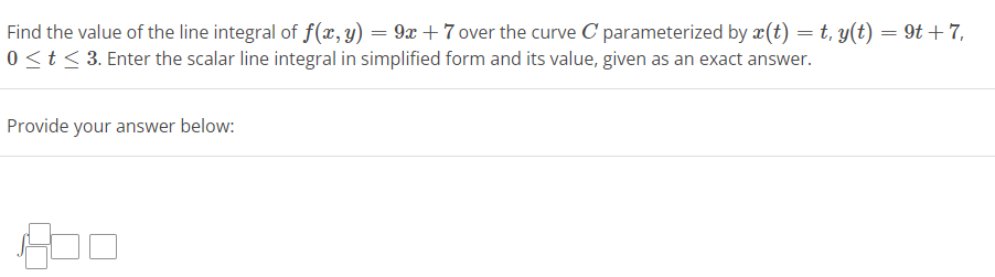 Find the value of the line integral of f(x, y)
9x + 7 over the curve C parameterized by x(t) = t, y(t) = 9t+7,
0 ≤ t ≤ 3. Enter the scalar line integral in simplified form and its value, given as an exact answer.
Provide your answer below:
=