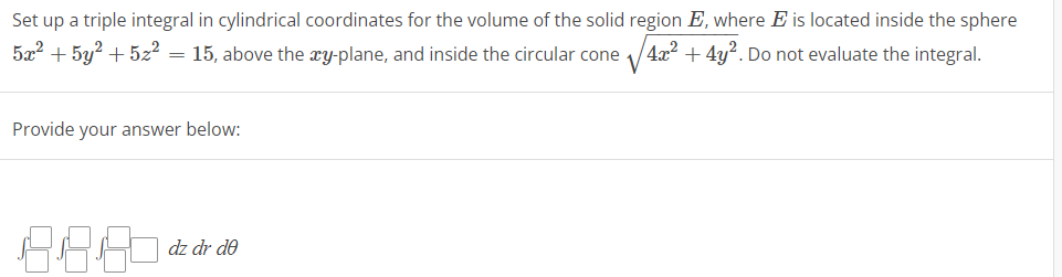 Set up a triple integral in cylindrical coordinates for the volume of the solid region E, where E is located inside the sphere
4x² + 4y2. Do not evaluate the integral.
5x² + 5y² +5z² = 15, above the xy-plane, and inside the circular cone
Provide your answer below:
88.80
dz dr de