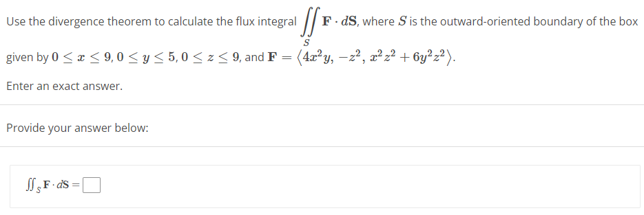Use the divergence theorem to calculate the flux integral
S
given by 0 ≤ x ≤ 9,0 ≤ y ≤ 5,0 ≤ z ≤ 9, and F = (4x²y, -z², x² z² + 6y²z²).
Enter an exact answer.
Provide your answer below:
JfF.ds
F
F.ds, where S is the outward-oriented boundary of the box
=