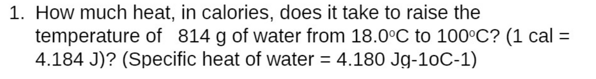 1. How much heat, in calories, does it take to raise the
temperature of 814 g of water from 18.0°C to 100°C? (1 cal =
4.184 J)? (Specific heat of water = 4.180 Jg-10C-1)
