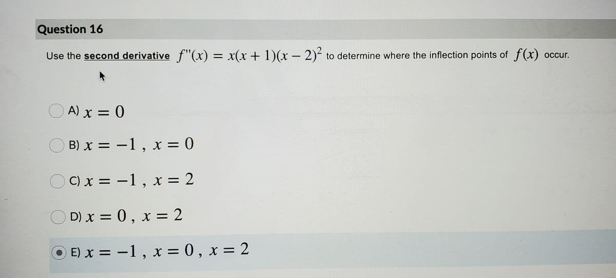 Question 16
Use the second derivative f"(x) = x(x+ 1)(x – 2)- to determine where the inflection points of f (x) occur.
O A) x = 0
B) x = -1, x = 0
OC)x = -1, x = 2
O D) x = 0, x = 2
O E) x = -1, x = 0 , x = 2
