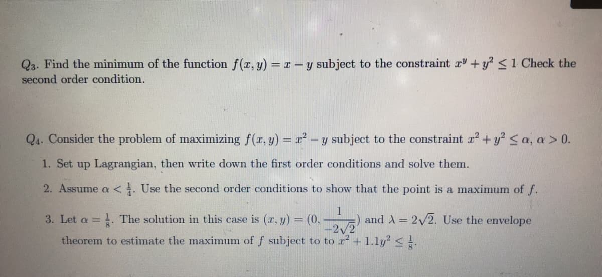 Q3. Find the minimum of the function f(r, y) = T - y subject to the constraint r + y? <1 Check the
second order condition.
Q4. Consider the problem of maximizing f(r, y) = r² - y subject to the constraint r2 + y <a, a > 0.
1. Set up Lagrangian, then write down the first order conditions and solve them.
2. Assume a <. Use the second order conditions to show that the point is a maximum of f.
3. Let a = . The solution in this case is (r, y) = (0,
and A = 2/2. Use the envelope
theorem to estimate the maximum of f subject to to r + 1.1y? <.
