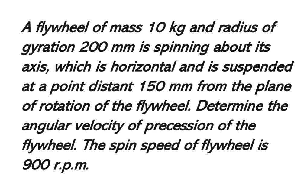 A flywheel of mass 10 kg and radius of
gyration 200 mm is spinning about its
axis, which is horizontal and is suspended
at a point distant 150 mm from the plane
of rotation of the flywheel. Determine the
angular velocity of precession of the
flywheel. The spin speed of flywheel is
900 r.p.m.
