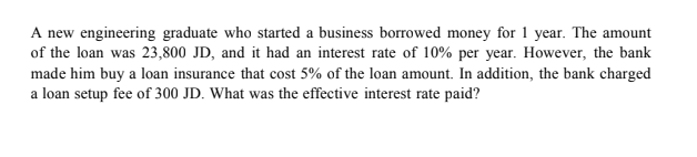 A new engineering graduate who started a business borrowed money for 1 year. The amount
of the loan was 23,800 JD, and it had an interest rate of 10% per year. However, the bank
made him buy a loan insurance that cost 5% of the loan amount. In addition, the bank charged
a loan setup fee of 300 JD. What was the effective interest rate paid?
