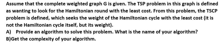 Assume that the complete weighted graph G is given. The TSP problem in this graph is defined
as wanting to look for the Hamiltonian round with the least cost. From this problem, the TSCP
problem is defined, which seeks the weight of the Hamiltonian cycle with the least cost (it is
not the Hamiltonian cycle itself, but its weight).
A) Provide an algorithm to solve this problem. What is the name of your algorithm?
B)Get the complexity of your algorithm.
