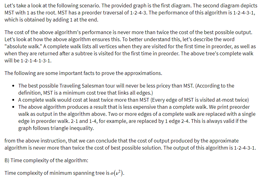 Let's take a look at the following scenario. The provided graph is the first diagram. The second diagram depicts
MST with 1 as the root. MST has a preorder traversal of 1-2-4-3. The performance of this algorithm is 1-2-4-3-1,
which is obtained by adding 1 at the end.
The cost of the above algorithm's performance is never more than twice the cost of the best possible output.
Let's look at how the above algorithm ensures this. To better understand this, let's describe the word
"absolute walk." A complete walk lists all vertices when they are visited for the first time in preorder, as well as
when they are returned after a subtree is visited for the first time in preorder. The above tree's complete walk
will be 1-2-1-4-1-3-1.
The following are some important facts to prove the approximations.
The best possible Traveling Salesman tour will never be less pricey than MST. (According to the
definition, MST is a minimum cost tree that links all edges.)
• A complete walk would cost at least twice more than MST (Every edge of MST is visited at-most twice)
• The above algorithm produces a result that is less expensive than a complete walk. We print preorder
walk as output in the algorithm above. Two or more edges of a complete walk are replaced with a single
edge in preorder walk. 2-1 and 1-4, for example, are replaced by 1 edge 2-4. This is always valid if the
graph follows triangle inequality.
from the above instruction, that we can conclude that the cost of output produced by the approximate
algorithm is never more than twice the cost of best possible solution. The output of this algorithm is 1-2-4-3-1.
B) Time complexity of the algorithm:
Time complexity of minimum spanning tree is o(v).
