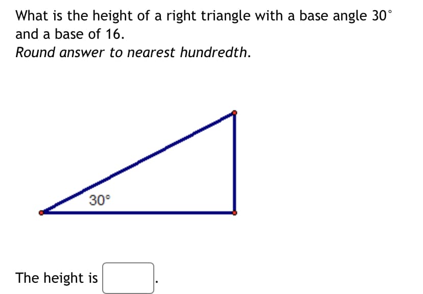 What is the height of a right triangle with a base angle 30°
and a base of 16.
Round answer to nearest hundredth.
30°
The height is
