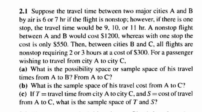2.1 Suppose the travel time between two major cities A and B
by air is 6 or 7 hr if the flight is nonstop; however, if there is one
stop, the travel time would be 9, 10, or 11 hr. A nonstop flight
between A and B would cost $1200, whereas with one stop the
cost is only $550. Then, between cities B and C, all flights are
nonstop requiring 2 or 3 hours at a cost of $300. For a passenger
wishing to travel from city A to city C,
(a) What is the possibility space or sample space of his travel
times from A to B? From A to C?
(b) What is the sample space of his travel cost from A to C?
(c) If T = travel time from city A to city C, and S=cost of travel
from A to C, what is the sample space of T and S?
