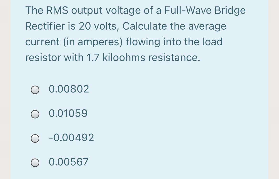 The RMS output voltage of a Full-Wave Bridge
Rectifier is 20 volts, Calculate the average
current (in amperes) flowing into the load
resistor with 1.7 kiloohms resistance.
O 0.00802
O 0.01059
-0.00492
O 0.00567
