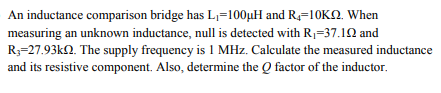 An inductance comparison bridge has L1=100µH and R4=10KN. When
measuring an unknown inductance, null is detected with R,=37.12 and
R3=27.93kN. The supply frequency is 1 MHz. Calculate the measured inductance
and its resistive component. Also, determine the Q factor of the inductor.
