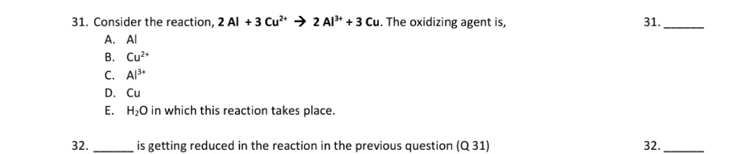 31. Consider the reaction, 2 Al +3 Cu²* → 2 Al* + 3 Cu. The oxidizing agent is,
A. Al
B. Cu?+
C. Al3+
D. Cu
E. H20 in which this reaction takes place.
32.
is getting reduced in the reaction in the previous question (Q 31)
