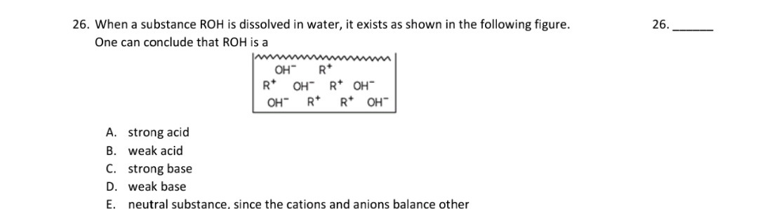 26. When a substance ROH is dissolved in water, it exists as shown in the following figure.
One can conclude that ROH is a
OH"
R*
R*
OH" R* OH"
OH"
R*
R* OH"
A. strong acid
B. weak acid
C. strong base
D. weak base
E. neutral substance, since the cations and anions balance other
