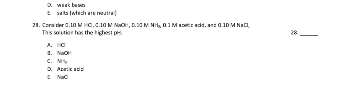 28. Consider 0.10M HCI, 0.10 M NAOH, 0.10 M NH3, 0.1 M acetic acid, and 0.10 M NaCl,
This solution has the highest pH.
A. HCI
В. NaOH
С. NH
D. Acetic acid
E. Nacl
