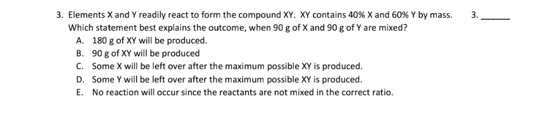 3. Elements X and Y readily react to form the compound XY. XY contains 40% X and 60% Y by mass.
Which statement best explains the outcome, when 90 g of X and 90 g of Y are mixed?
A. 180 g of XY will be produced.
B. 90 g of XY will be produced
C. Some X will be left over after the maximum possible XY is produced.
D. Some Y will be left over after the maximum possible XY is produced.
E. No reaction will occur since the reactants are not mixed in the correct ratio.
