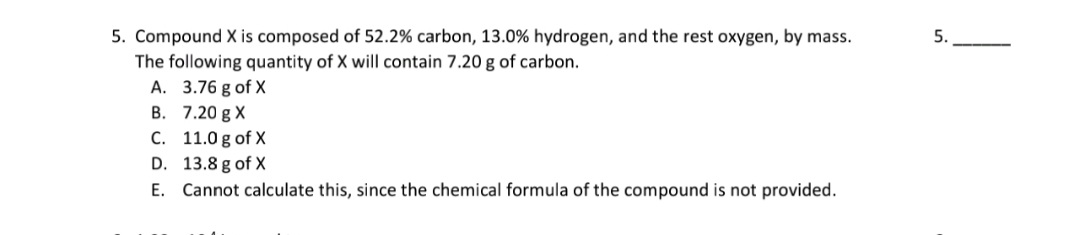 5. Compound X is composed of 52.2% carbon, 13.0% hydrogen, and the rest oxygen, by mass.
The following quantity of X will contain 7.20 g of carbon.
A. 3.76 g of X
B. 7.20 g X
C. 11.0 g of X
D. 13.8 g of X
E. Cannot calculate this, since the chemical formula of the compound is not provided.
