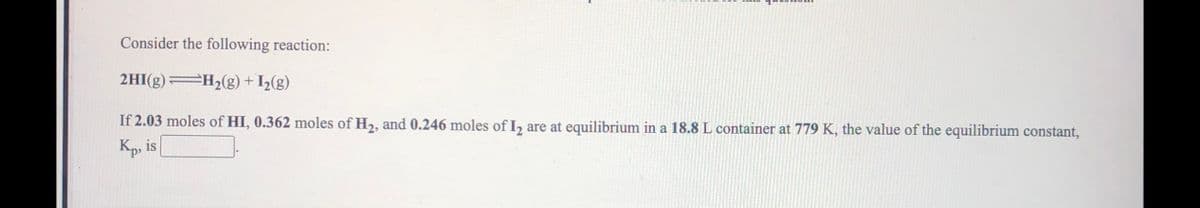 Consider the following reaction:
2HI(g) H2(g) + I½(g)
If 2.03 moles of HI, 0.362 moles of H2, and 0.246 moles of , are at equilibrium in a 18.8 L container at 779 K, the value of the equilibrium constant,
Kp, is

