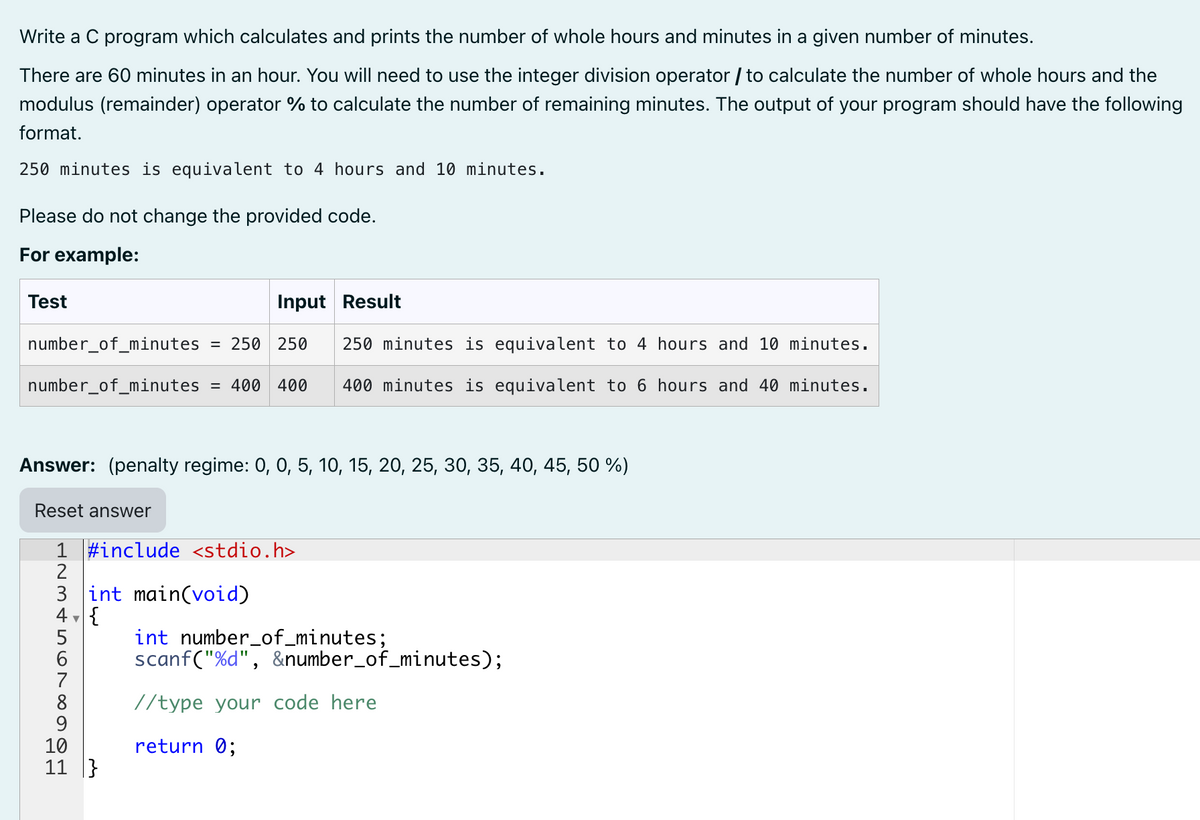 Write a C program which calculates and prints the number of whole hours and minutes in a given number of minutes.
There are 60 minutes in an hour. You will need to use the integer division operator / to calculate the number of whole hours and the
modulus (remainder) operator % to calculate the number of remaining minutes. The output of your program should have the following
format.
250 minutes is equivalent to 4 hours and 10 minutes.
Please do not change the provided code.
For example:
Test
Input Result
number_of_minutes = 250 250 250 minutes is equivalent to 4 hours and 10 minutes.
number_of_minutes = 400 400 400 minutes is equivalent to 6 hours and 40 minutes.
Answer: (penalty regime: 0, 0, 5, 10, 15, 20, 25, 30, 35, 40, 45, 50 %)
Reset answer
1 #include <stdio.h>
2
3 int main(void)
4, {
45678H
10
11}
int number_of_minutes;
scanf("%d", &number_of_minutes);
//type your code here
return 0;