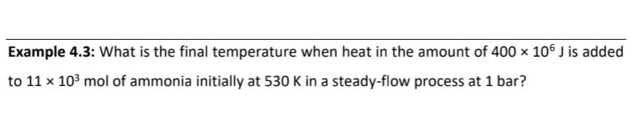 Example 4.3: What is the final temperature when heat in the amount of 400 × 106 J is added
to 11 x 103 mol of ammonia initially at 530 K in a steady-flow process at 1 bar?
