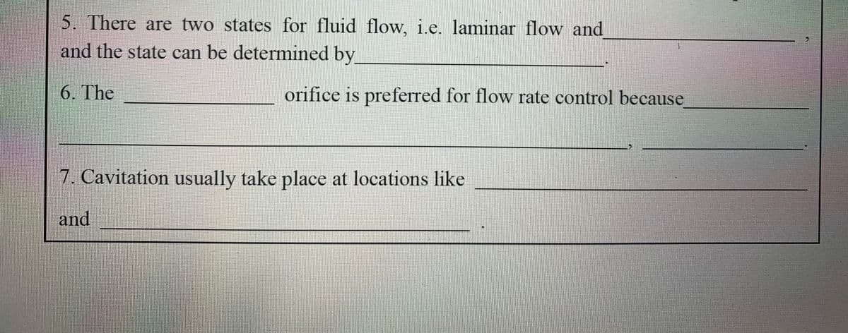 5. There are two states for fluid flow, i.e. laminar flow and
and the state can be determined by
6. The
orifice is preferred for flow rate control because
7. Cavitation usually take place at locations like
and
