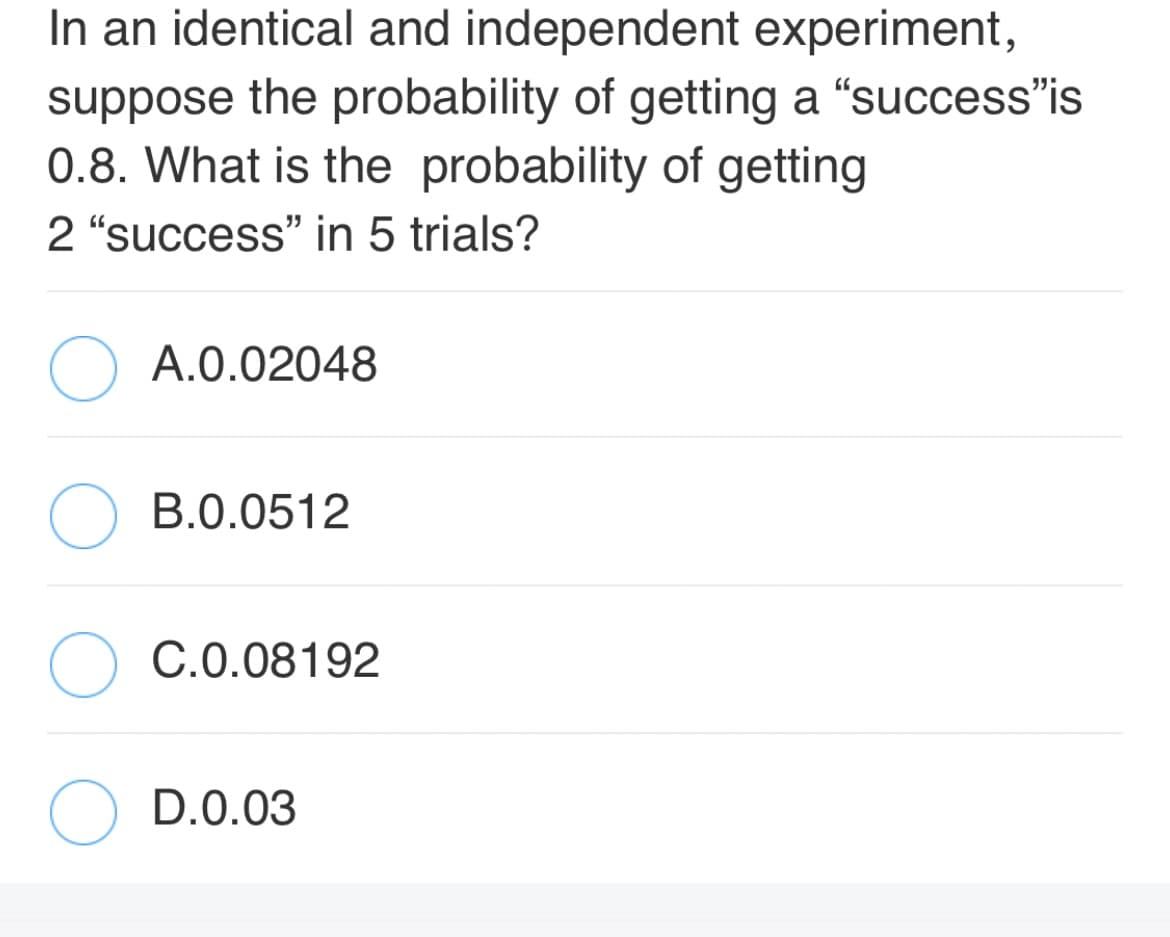 In an identical and independent experiment,
suppose the probability of getting a "success"is
0.8. What is the probability of getting
2 "success" in 5 trials?
A.0.02048
B.0.0512
C.0.08192
D.0.03
