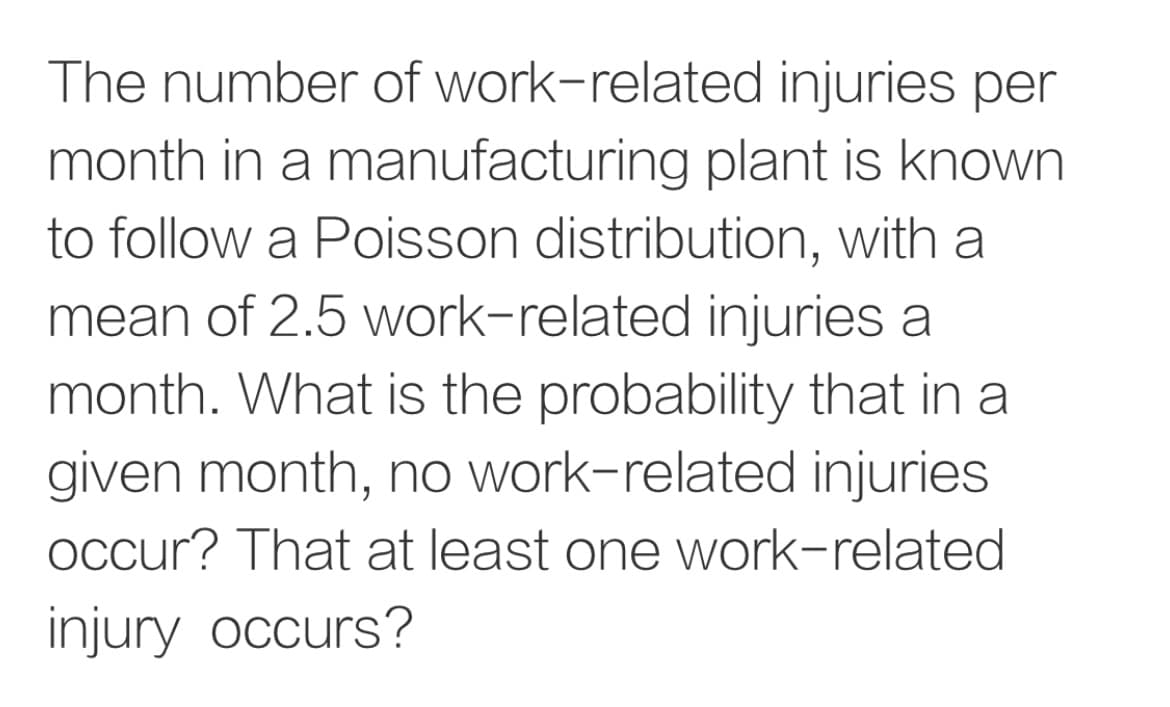 The number of work-related injuries per
month in a manufacturing plant is known
to follow a Poisson distribution, with a
mean of 2.5 work-related injuries a
month. What is the probability that in a
given month, no work-related injuries
Occur? That at least one work-related
injury occurs?
