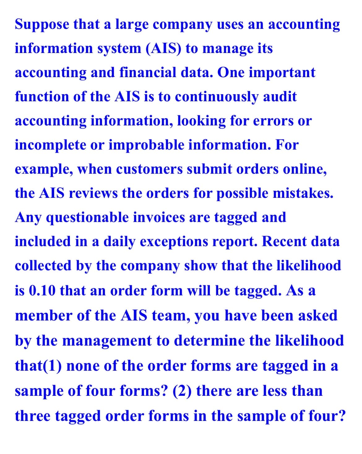 Suppose that a large company uses an accounting
information system (AIS) to manage its
accounting and financial data. One important
function of the AIS is to continuously audit
accounting information, looking for errors or
incomplete or improbable information. For
example, when customers submit orders online,
the AIS reviews the orders for possible mistakes.
Any questionable invoices are tagged and
included in a daily exceptions report. Recent data
collected by the company show that the likelihood
is 0.10 that an order form will be tagged. As a
member of the AIS team, you have been asked
by the management to determine the likelihood
that(1) none of the order forms are tagged in a
sample of four forms? (2) there are less than
three tagged order forms in the sample of four?
