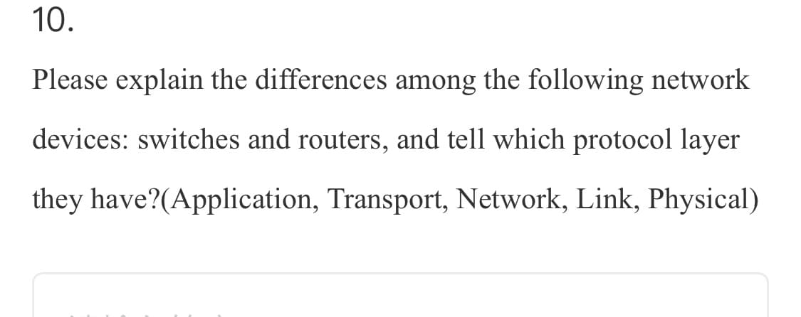 10.
Please explain the differences among the following network
devices: switches and routers, and tell which protocol layer
they have?(Application, Transport, Network, Link, Physical)
