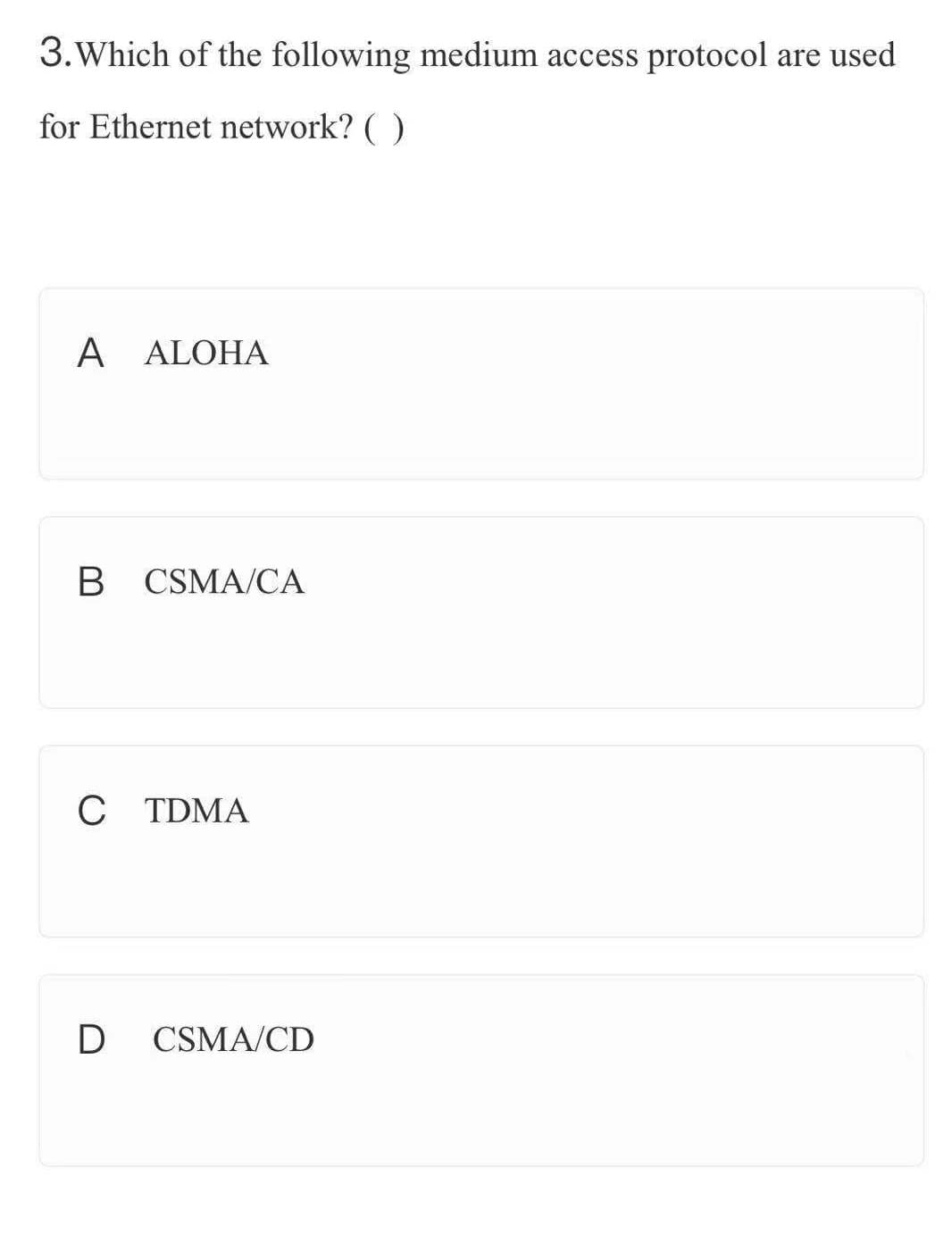 3.Which of the following medium access protocol are used
for Ethernet network? ( )
A ALOHA
B CSMA/CA
C TDMA
D
CSMA/CD
