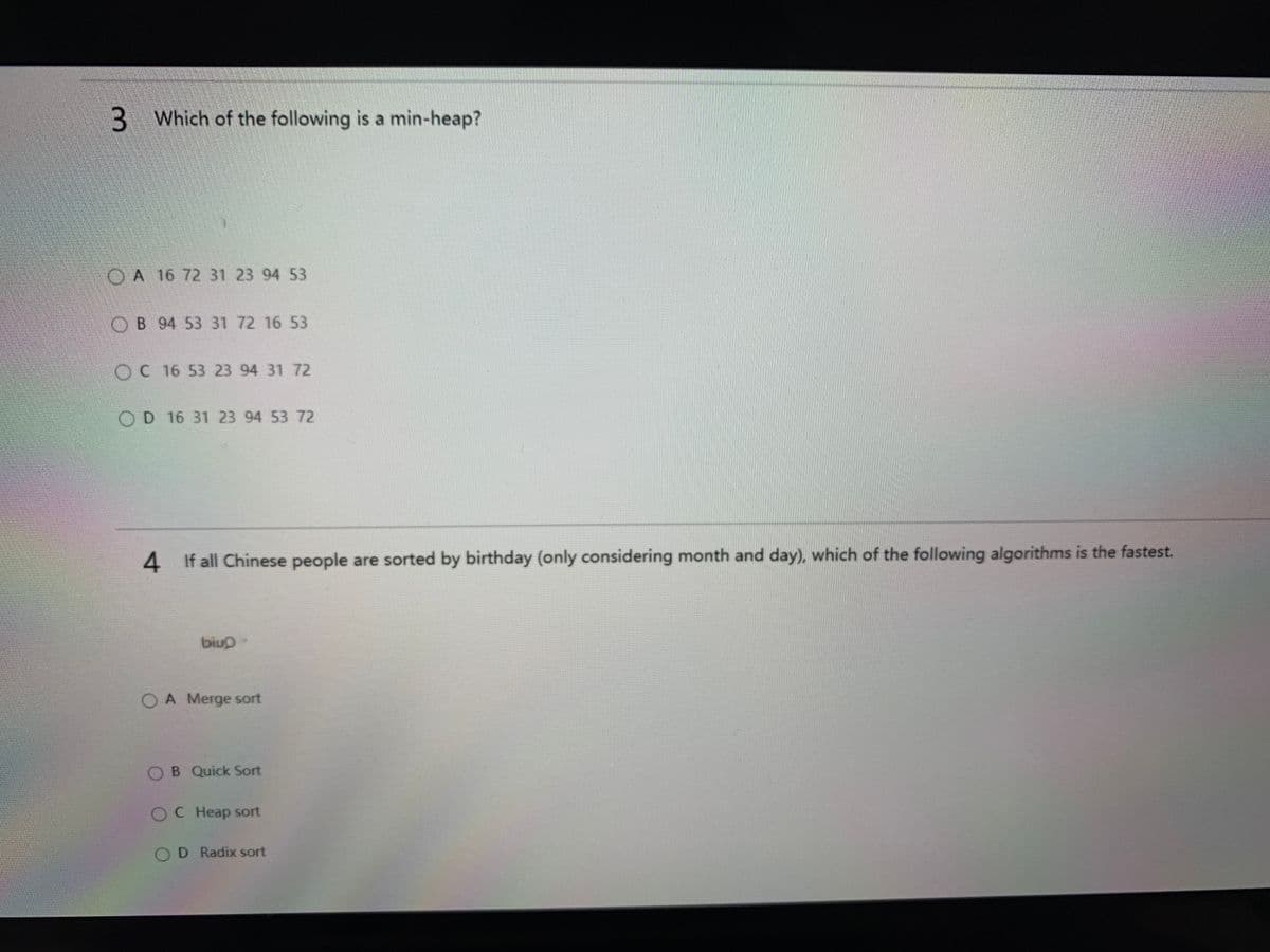 3 Which of the following is a min-heap?
OA 16 72 31 23 94 53
OB 94 53 31 72 16 53
OC 16 53 23 94 31 72
OD 16 31 23 94 53 72
4 If all Chinese people are sorted by birthday (only considering month and day), which of the following algorithms is the fastest.
biuo-
OA Merge sort
B Quick Sort
OC Heap sort
D Radix sort
