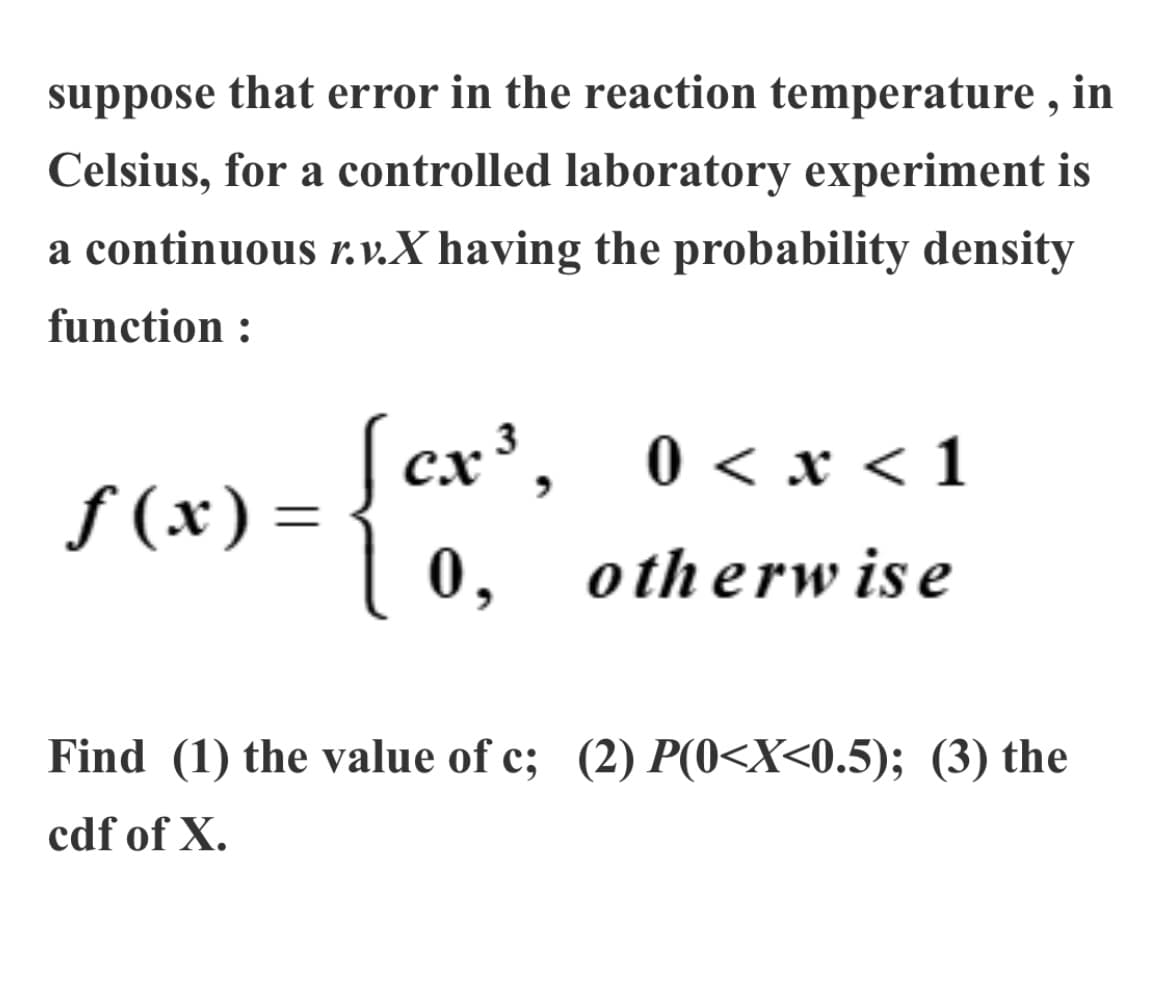 suppose that error in the reaction temperature , in
Celsius, for a controlled laboratory experiment is
a continuous r. v.X having the probability density
function :
cx', 0 <x < 1
0, otherwise
ƒ (x) =
Find (1) the value of c; (2) P(0<X<0.5); (3) the
cdf of X.
