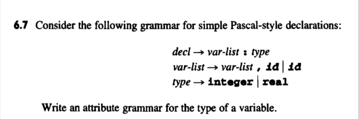6.7 Consider the following grammar for simple Pascal-style declarations:
decl → var-list : type
var-list → var-list , id | 1d
type → integer | real
Write an attribute grammar for the type of a variable.
