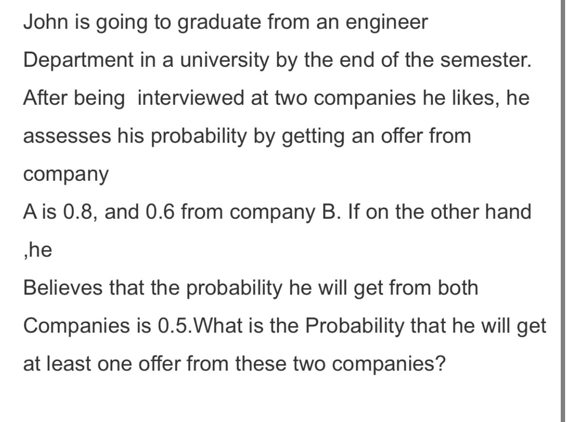 John is going to graduate from an engineer
Department in a university by the end of the semester.
After being interviewed at two companies he likes, he
assesses his probability by getting an offer from
company
A is 0.8, and 0.6 from company B. If on the other hand
„he
Believes that the probability he will get from both
Companies is 0.5.What is the Probability that he will get
at least one offer from these two companies?
