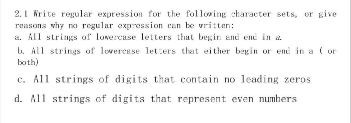2.1 Write regular expression for the following character sets, or give
reasons why no regular expression can be written:
a. All strings of lowercase letters that begin and end in a.
b. All strings of lowercase letters that either begin or end in a ( or
both)
c. All strings of digits that contain no leading zeros
d. All strings of digits that represent even numbers
