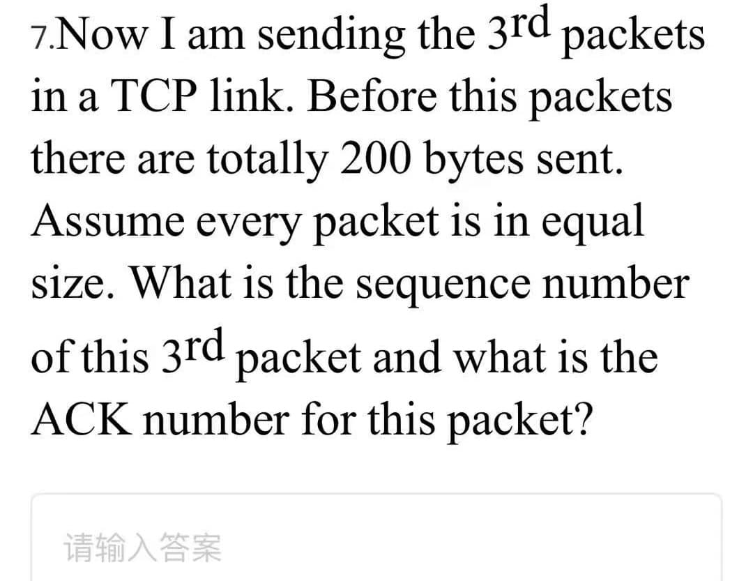 7.Now I am sending the 3rd packets
in a TCP link. Before this packets
there are totally 200 bytes sent.
Assume every packet is in equal
size. What is the sequence number
of this 3rd packet and what is the
ACK number for this packet?
请输入答案
