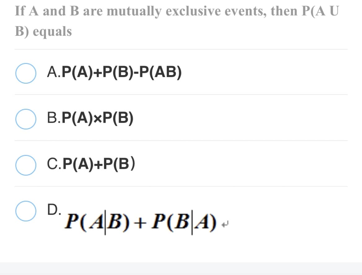 If A and B are mutually exclusive events, then P(A U
B) equals
A.P(A)+P(B)-P(AB)
В.Р(А)xР(B)
С. Р(А)+P(В)
D.
P(AB)+ P(B\A) -

