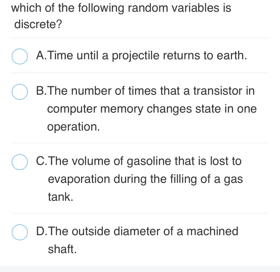 which of the following random variables is
discrete?
A.Time until a projectile returns to earth.
B.The number of times that a transistor in
computer memory changes state in one
operation.
C.The volume of gasoline that is lost to
evaporation during the filling of a gas
tank.
D.The outside diameter of a machined
shaft.
