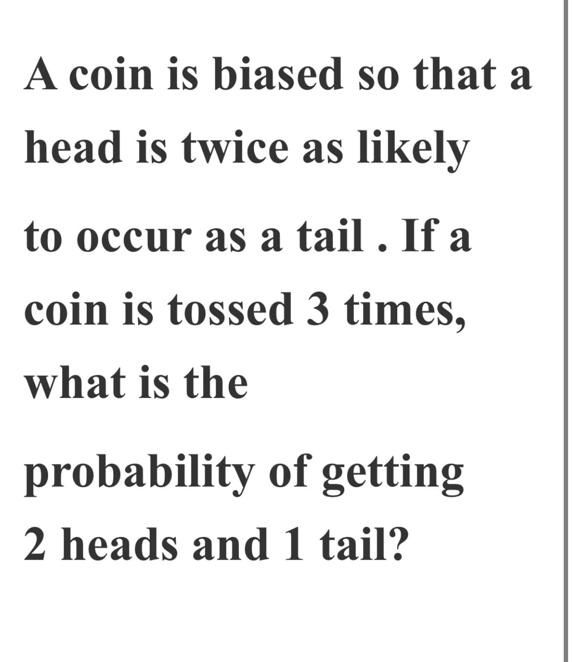 A coin is biased so that a
head is twice as likely
to occur as a tail . If a
coin is tossed 3 times,
what is the
probability of getting
2 heads and 1 tail?
