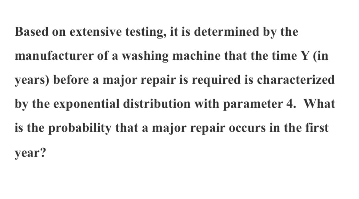 Based on extensive testing, it is determined by the
manufacturer of a washing machine that the time Y (in
years) before a major repair is required is characterized
by the exponential distribution with parameter 4. What
is the probability that a major repair occurs in the first
уear?
