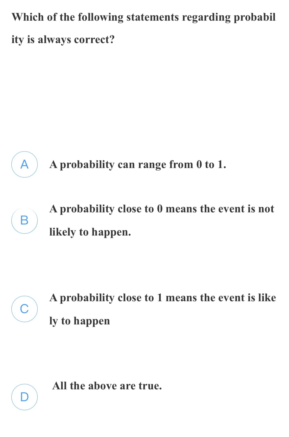 Which of the following statements regarding probabil
ity is always correct?
A
A probability can range from 0 to 1.
A probability close to 0 means the event is not
likely to happen.
A probability close to 1 means the event is like
C
ly to happen
All the above are true.
D
