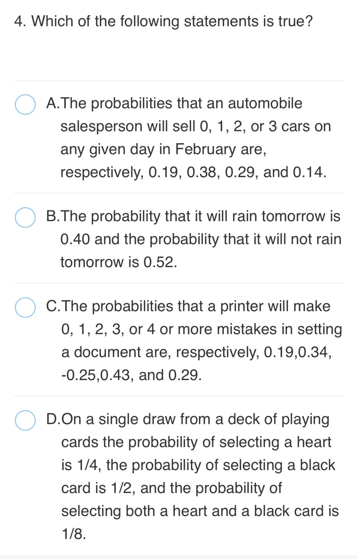 4. Which of the following statements is true?
O A.The probabilities that an automobile
salesperson will sell 0, 1, 2, or 3 cars on
any given day in February are,
respectively, 0.19, 0.38, 0.29, and 0.14.
B.The probability that it will rain tomorrow is
0.40 and the probability that it will not rain
tomorrow is 0.52.
C.The probabilities that a printer will make
0, 1, 2, 3, or 4 or more mistakes in setting
a document are, respectively, 0.19,0.34,
-0.25,0.43, and 0.29.
D.On a single draw from a deck of playing
cards the probability of selecting a heart
is 1/4, the probability of selecting a black
card is 1/2, and the probability of
selecting both a heart and a black card is
1/8.
