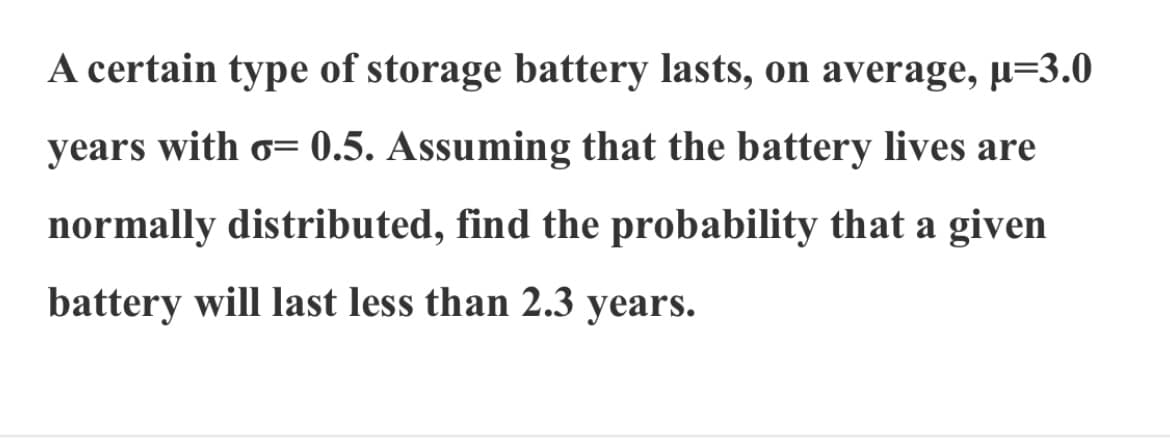A certain type of storage battery lasts, on average, µ=3.0
years with o= 0.5. Assuming that the battery lives are
normally distributed, find the probability that a given
battery will last less than 2.3 years.
