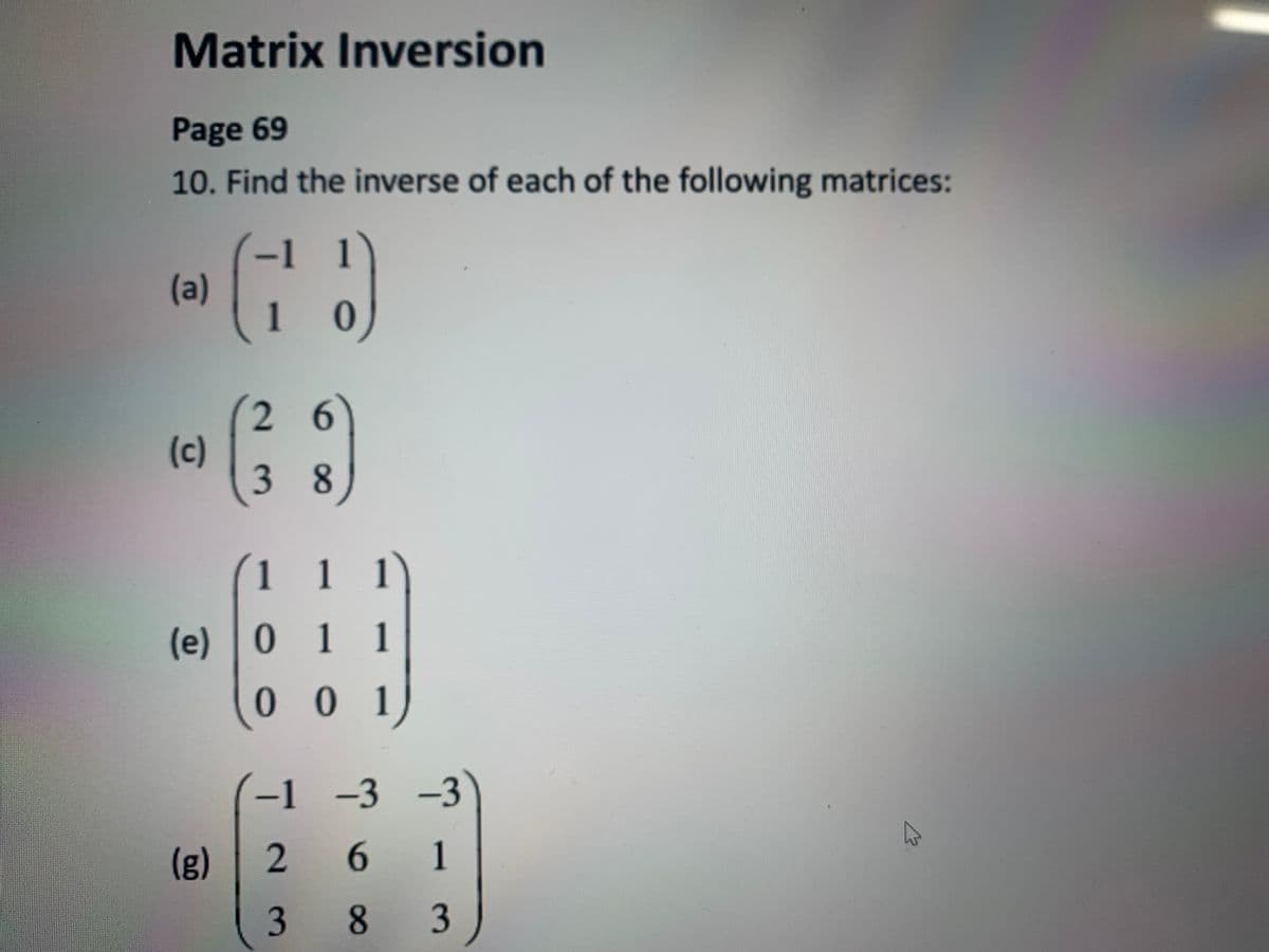 Matrix Inversion
Page 69
10. Find the inverse of each of the following matrices:
-1 1
(a)
1.
2 6
(c)
38
1 1 1
(e) 0 1 1
00 1
-1 -3 -3
(g)
6.
1
3 8
2.
