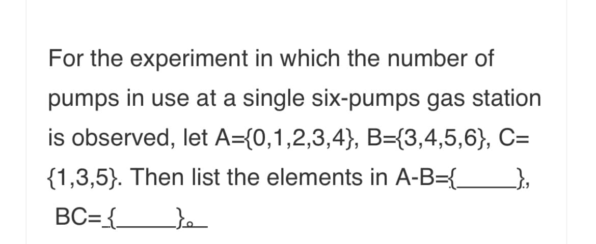 For the experiment in which the number of
pumps in use at a single six-pumps gas station
is observed, let A={0,1,2,3,4}, B={3,4,5,6}, C=
{1,3,5}. Then list the elements in A-B={_
BC={_
to
