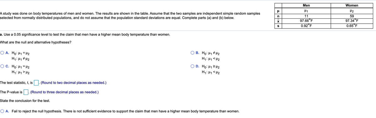 Men
Women
H2
A study was done on body temperatures of men and women. The results are shown in the table. Assume that the two samples are independent simple random samples
selected from normally distributed populations, and do not assume that the population standard deviations are equal. Complete parts (a) and (b) below.
n
11
59
97.34°F
0.65°F
97.66°F
0.92°F
a. Use a 0.05 significance level to test the claim that men have a higher mean body temperature than women.
What are the null and alternative hypotheses?
O A. Ho: H1 = H2
H1: H1 # H2
B. Ho: H1 # H2
H1: H1 <H2
D. Ho: H1 2 H2
H1: H1<H2
O C. Ho: H1 = H2
H1: H1 > H2
The test statistic, t, is
(Round to two decimal places as needed.)
The P-value is
(Round to three decimal places as needed.)
State the conclusion for the test.
O A. Fail to reject the null hypothesis. There is not sufficient evidence to support the claim that men have a higher mean body temperature than women.
